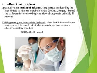  C –Reactive protein :
a plasma protein marker of inflammatory status produced by the
liver is used to monitor metabolic stress .(trauma , surgery , burns)
and to determine when to begin nutritional support in critically ill
patients.
CRP is generally not detectable in the blood , when the CRP detectable are
associated with increased risk of atherosclerosis and may be seen in
other inflammatory condition .
NORMAL <0.1 mg/dl
 