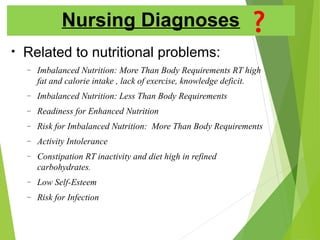 Nursing Diagnoses
• Related to nutritional problems:
– Imbalanced Nutrition: More Than Body Requirements RT high
fat and calorie intake , lack of exercise, knowledge deficit.
– Imbalanced Nutrition: Less Than Body Requirements
– Readiness for Enhanced Nutrition
– Risk for Imbalanced Nutrition: More Than Body Requirements
– Activity Intolerance
– Constipation RT inactivity and diet high in refined
carbohydrates.
– Low Self-Esteem
– Risk for Infection
 