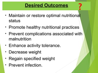 Desired Outcomes
• Maintain or restore optimal nutritional
status
• Promote healthy nutritional practices
• Prevent complications associated with
malnutrition
• Enhance activity tolerance.
• Decrease weight
• Regain specified weight
• Prevent infection.
 