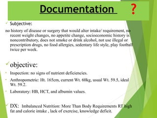 Documentation
 Subjective:
no history of disease or surgery that would alter intake/ requirement, no
recent weight changes, no appetite change, socioeconomic history is
noncontributory, does not smoke or drink alcohol, not use illegal or
prescription drugs, no food allergies, sedentary life style, play football
twice per week.
objective:
• Inspection: no signs of nutrient deficiencies.
• Anthropometric: Ht. 165cm, current Wt. 60kg, usual Wt. 59.5, ideal
Wt. 59.2.
• Laboratory: HB, HCT, and albumin values.
 DX: Imbalanced Nutrition: More Than Body Requirements RT high
fat and calorie intake , lack of exercise, knowledge deficit.
 