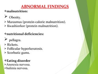 ABNORMAL FINDINGS
malnutrition:
 Obesity.
 Marasmus (protein-calorie malnutrition).
 Kwashiorkor (protein malnutrition).
nutritional deficiencies:
 pellagra.
 Rickets.
 Follicular hyperkeratosis.
 Scorbutic gums.
Eating disorder
Anorexia nervosa.
bulimia nervosa.
 