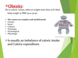 Obesity:
Du to caloric excess, refers to weight more than 20% Ideal
body weight or BMI (30.0-30.9).
 The causes are complex and multifaceted:
 Genetic.
 Social.
 Cultural.
 Pathologic.
 Psychological.
 Physiologic.
 Is usually an imbalance of caloric intake
and Caloric expenditure.
 