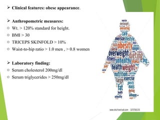  Clinical features: obese appearance.
 Anthropometric measures:
o Wt. > 120% standard for height.
o BMI > 30
o TRICEPS SKINFOLD > 10%
o Waist-to-hip ratio > 1.0 men , > 0.8 women
 Laboratory finding:
o Serum cholesterol 200mg/dl
o Serum triglycerides > 250mg/dl
 