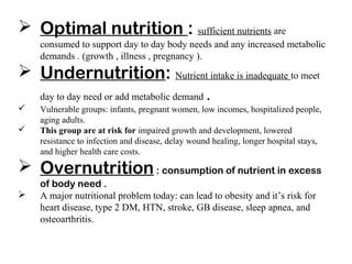  Optimal nutrition : sufficient nutrients are
consumed to support day to day body needs and any increased metabolic
demands . (growth , illness , pregnancy ).
 Undernutrition: Nutrient intake is inadequate to meet
day to day need or add metabolic demand .
 Vulnerable groups: infants, pregnant women, low incomes, hospitalized people,
aging adults.
 This group are at risk for impaired growth and development, lowered
resistance to infection and disease, delay wound healing, longer hospital stays,
and higher health care costs.
 Overnutrition: consumption of nutrient in excess
of body need .
 A major nutritional problem today: can lead to obesity and it’s risk for
heart disease, type 2 DM, HTN, stroke, GB disease, sleep apnea, and
osteoarthritis.
 