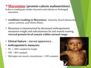 Marasmus (protein-calorie malnutrition).
Is due to inadequate intake of protein and calories or Prolonged
starvation .
 condition Leading to Marasmus: Anorexia, bowel obstruction
,cancer cachexia ,and Choric illness .
 Marasmus is characterized by decreased anthropometric
measurers weight and subcutaneous fat and muscle wasting,
visceral protein level remain within normal range.
 Clinical feature : starved appearance .
 Anthropometric measures:
o Wt. ≤ 180% standard for height.
o TSF < 90% standard.
o Mid-upper arm muscle circumference ≤ 90% standard.
 