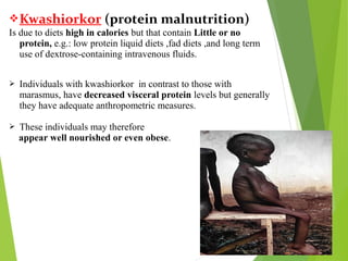 Kwashiorkor (protein malnutrition)
Is due to diets high in calories but that contain Little or no
protein, e.g.: low protein liquid diets ,fad diets ,and long term
use of dextrose-containing intravenous fluids.
 Individuals with kwashiorkor in contrast to those with
marasmus, have decreased visceral protein levels but generally
they have adequate anthropometric measures.
 These individuals may therefore
appear well nourished or even obese.
 