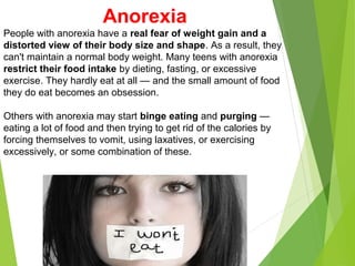 Anorexia
People with anorexia have a real fear of weight gain and a
distorted view of their body size and shape. As a result, they
can't maintain a normal body weight. Many teens with anorexia
restrict their food intake by dieting, fasting, or excessive
exercise. They hardly eat at all — and the small amount of food
they do eat becomes an obsession.
Others with anorexia may start binge eating and purging —
eating a lot of food and then trying to get rid of the calories by
forcing themselves to vomit, using laxatives, or exercising
excessively, or some combination of these.
 
