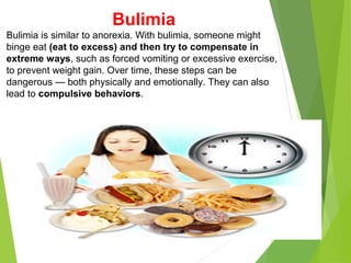 Bulimia
Bulimia is similar to anorexia. With bulimia, someone might
binge eat (eat to excess) and then try to compensate in
extreme ways, such as forced vomiting or excessive exercise,
to prevent weight gain. Over time, these steps can be
dangerous — both physically and emotionally. They can also
lead to compulsive behaviors.
 
