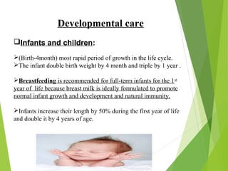 Developmental care
Infants and children:
(Birth-4month) most rapid period of growth in the life cycle.
The infant double birth weight by 4 month and triple by 1 year .
Breastfeeding is recommended for full-term infants for the 1st
year of life because breast milk is ideally formulated to promote
normal infant growth and development and natural immunity.
Infants increase their length by 50% during the first year of life
and double it by 4 years of age.
 