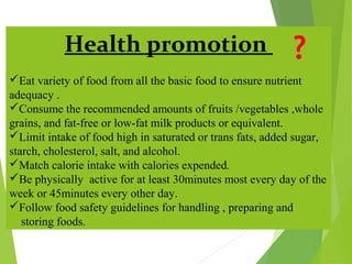 Health promotion
Eat variety of food from all the basic food to ensure nutrient
adequacy .
Consume the recommended amounts of fruits /vegetables ,whole
grains, and fat-free or low-fat milk products or equivalent.
Limit intake of food high in saturated or trans fats, added sugar,
starch, cholesterol, salt, and alcohol.
Match calorie intake with calories expended.
Be physically active for at least 30minutes most every day of the
week or 45minutes every other day.
Follow food safety guidelines for handling , preparing and
storing foods.
 