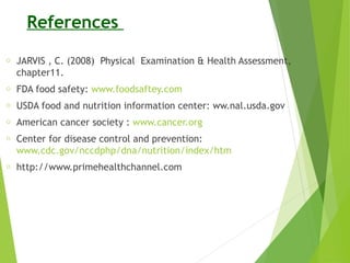 References
o JARVIS , C. (2008) Physical Examination & Health Assessment,
chapter11.
o FDA food safety: www.foodsaftey.com
o USDA food and nutrition information center: ww.nal.usda.gov
o American cancer society : www.cancer.org
o Center for disease control and prevention:
www.cdc.gov/nccdphp/dna/nutrition/index/htm
o http://www.primehealthchannel.com
 