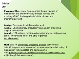Malnutrition and Chemotherapy-Induced
Nausea
and Vomiting: Implications for PracticePurpose/Objectives: To determine the prevalence of
malnutrition and chemotherapy-induced nausea and
vomiting (CINV) limiting patients’ dietary intake in a
chemotherapy unit.
Design: Cross-sectional descriptive audit.
Setting: Chemotherapy ambulatory care unit in a teaching
hospital in Australia.
Sample: 121 patients receiving chemotherapy for malignancies,
aged 18 years and older, and able to provide
verbal consent.
Methods: An accredited practicing dietitian collected all
data. Chi-square tests were used to determine the relationship of
malnutrition with variables and demographic
data, patient-subjective and clinical-objective assessment. (use
subjective global assessment).
 