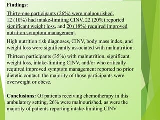 Findings:
Thirty-one participants (26%) were malnourished,
12 (10%) had intake-limiting CINV, 22 (20%) reported
significant weight loss, and 20 (18%) required improved
nutrition symptom management.
High nutrition risk diagnoses, CINV, body mass index, and
weight loss were significantly associated with malnutrition.
Thirteen participants (35%) with malnutrition, significant
weight loss, intake-limiting CINV, and/or who critically
required improved symptom management reported no prior
dietetic contact; the majority of those participants were
overweight or obese.
Conclusions: Of patients receiving chemotherapy in this
ambulatory setting, 26% were malnourished, as were the
majority of patients reporting intake-limiting CINV
 