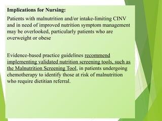 Implications for Nursing:
Patients with malnutrition and/or intake-limiting CINV
and in need of improved nutrition symptom management
may be overlooked, particularly patients who are
overweight or obese
Evidence-based practice guidelines recommend
implementing validated nutrition screening tools, such as
the Malnutrition Screening Tool, in patients undergoing
chemotherapy to identify those at risk of malnutrition
who require dietitian referral.
 