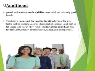 Adulthood:
 growth and nutrient needs stabilize, most adult are relatively good
health.
 This time is important for health education because life style
factor such as smoking ,alcohol ,stress, lack of exercise , diet high in
fat ,sugar ,and low in fiber result this factor the adult high risk
for HTN, DM, obesity, atherosclerosis, cancer, and osteoporosis .
 