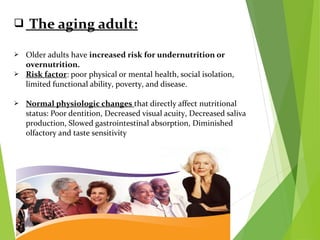  The aging adult:
 Older adults have increased risk for undernutrition or
overnutrition.
 Risk factor: poor physical or mental health, social isolation,
limited functional ability, poverty, and disease.
 Normal physiologic changes that directly affect nutritional
status: Poor dentition, Decreased visual acuity, Decreased saliva
production, Slowed gastrointestinal absorption, Diminished
olfactory and taste sensitivity
 