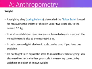 A: Anthropometry
Weight
• A weighing sling (spring balance), also called the ‘Salter Scale’ is used
for measuring the weight of children under two years old, to the
nearest 0.1 kg.
• In adults and children over two years a beam balance is used and the
measurement is also to the nearest 0.1 kg.
• In both cases a digital electronic scale can be used if you have one
available.
• Do not forget to re-adjust the scale to zero before each weighing. You
also need to check whether your scale is measuring correctly by
weighing an object of known weight.
 