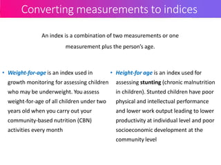 Converting measurements to indices
• Weight-for-age is an index used in
growth monitoring for assessing children
who may be underweight. You assess
weight-for-age of all children under two
years old when you carry out your
community-based nutrition (CBN)
activities every month
• Height-for age is an index used for
assessing stunting (chronic malnutrition
in children). Stunted children have poor
physical and intellectual performance
and lower work output leading to lower
productivity at individual level and poor
socioeconomic development at the
community level
An index is a combination of two measurements or one
measurement plus the person’s age.
 