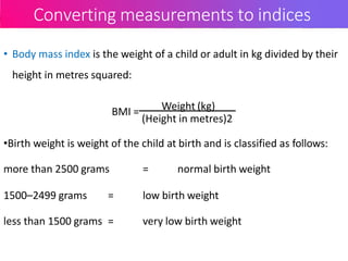 Converting measurements to indices
• Body mass index is the weight of a child or adult in kg divided by their
height in metres squared:
BMI = Weight (kg)
(Height in metres)2
•Birth weight is weight of the child at birth and is classified as follows:
more than 2500 grams = normal birth weight
1500–2499 grams = low birth weight
less than 1500 grams = very low birth weight
 