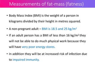 Measurements of fat-mass (fatness)
• Body Mass Index (BMI) is the weight of a person in
kilograms divided by their height in metres squared.
• A non-pregnant adult – BMI is 18.5 and 25 kg/m2
• If an adult person has a BMI of less than 16 kg/m2 they
will not be able to do much physical work because they
will have very poor energy stores.
• In addition they will be at increased risk of infection due
to impaired immunity.
 