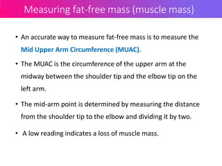 Measuring fat-free mass (muscle mass)
• An accurate way to measure fat-free mass is to measure the
Mid Upper Arm Circumference (MUAC).
• The MUAC is the circumference of the upper arm at the
midway between the shoulder tip and the elbow tip on the
left arm.
• The mid-arm point is determined by measuring the distance
from the shoulder tip to the elbow and dividing it by two.
• A low reading indicates a loss of muscle mass.
 