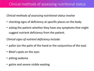 Clinical methods of assessing nutritional status
Clinical methods of assessing nutritional status involve
• checking signs of deficiency at specific places on the body
• asking the patient whether they have any symptoms that might
suggest nutrient deficiency from the patient.
Clinical signs of nutrient deficiency include:
• pallor (on the palm of the hand or the conjunctiva of the eye)
• Bitot’s spots on the eyes
• pitting oedema
• goitre and severe visible wasting
 