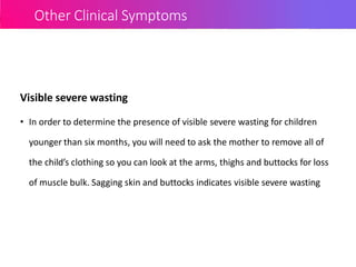 Other Clinical Symptoms
Visible severe wasting
• In order to determine the presence of visible severe wasting for children
younger than six months, you will need to ask the mother to remove all of
the child’s clothing so you can look at the arms, thighs and buttocks for loss
of muscle bulk. Sagging skin and buttocks indicates visible severe wasting
 