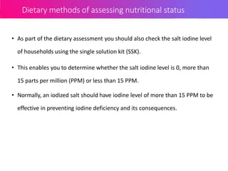 Dietary methods of assessing nutritional status
• As part of the dietary assessment you should also check the salt iodine level
of households using the single solution kit (SSK).
• This enables you to determine whether the salt iodine level is 0, more than
15 parts per million (PPM) or less than 15 PPM.
• Normally, an iodized salt should have iodine level of more than 15 PPM to be
effective in preventing iodine deficiency and its consequences.
 