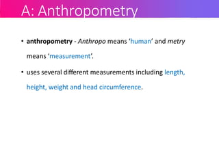 A: Anthropometry
• anthropometry - Anthropo means ‘human’ and metry
means ‘measurement’.
• uses several different measurements including length,
height, weight and head circumference.
 
