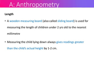 A: Anthropometry
Length
• A wooden measuring board (also called sliding board) is used for
measuring the length of children under 2 yrs old to the nearest
millimetre
• Measuring the child lying down always gives readings greater
than the child’s actual height by 1-2 cm.
 