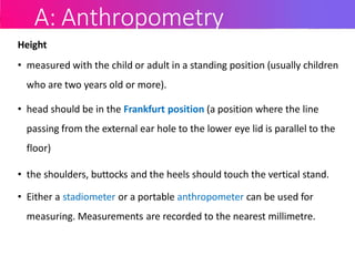 A: Anthropometry
Height
• measured with the child or adult in a standing position (usually children
who are two years old or more).
• head should be in the Frankfurt position (a position where the line
passing from the external ear hole to the lower eye lid is parallel to the
floor)
• the shoulders, buttocks and the heels should touch the vertical stand.
• Either a stadiometer or a portable anthropometer can be used for
measuring. Measurements are recorded to the nearest millimetre.
 
