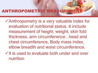 ANTHROPOMETRIC MEASUREMENT
Anthropometry is a very valuable index for
evaluation of nutritional status. It include
measurement of height, weight, skin fold
thickness, arm circumference , head and
chest circumference, Body mass index,
elbow breadth and waist circumference.
It is used to evaluate both under and over
nutrition
 
