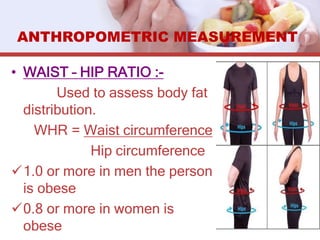 • WAIST – HIP RATIO :-
Used to assess body fat
distribution.
WHR = Waist circumference
Hip circumference
1.0 or more in men the person
is obese
0.8 or more in women is
obese
ANTHROPOMETRIC MEASUREMENT
 