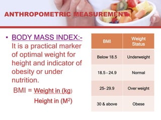 ANTHROPOMETRIC MEASUREMENT
• BODY MASS INDEX:-
It is a practical marker
of optimal weight for
height and indicator of
obesity or under
nutrition.
BMI = Weight in (kg)
Height in (M2)
BMI
Weight
Status
Below 18.5 Underweight
18.5 – 24.9 Normal
25- 29.9 Over weight
30 & above Obese
 