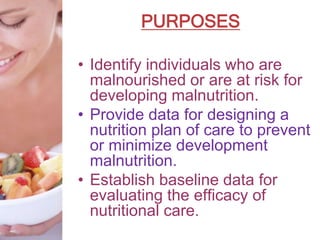 PURPOSES
• Identify individuals who are
malnourished or are at risk for
developing malnutrition.
• Provide data for designing a
nutrition plan of care to prevent
or minimize development
malnutrition.
• Establish baseline data for
evaluating the efficacy of
nutritional care.
 