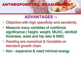 ADVANTAGES :-
• Objective with high specificity and sensitivity.
• Measure many variables of nutritional
significance ( height, weight, MUAC, skinfold
thickness, waist and hip ratio & BMI).
• Reading are numerical & Gradable on
standard growth chart.
• Non – expensive & need minimal energy
ANTHROPOMETRIC MEASUREMENT
 