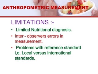 LIMITATIONS :-
• Limited Nutritional diagnosis.
• Inter – observers errors in
measurement.
• Problems with reference standard
i,e. Local versus international
standards.
ANTHROPOMETRIC MEASUREMENT
 