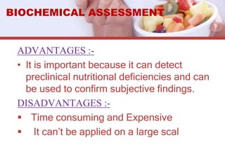 ADVANTAGES :-
• It is important because it can detect
preclinical nutritional deficiencies and can
be used to confirm subjective findings.
DISADVANTAGES :-
 Time consuming and Expensive
 It can’t be applied on a large scal
BIOCHEMICAL ASSESSMENT
 