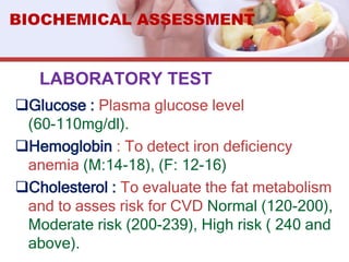 LABORATORY TEST
Glucose : Plasma glucose level
(60-110mg/dl).
Hemoglobin : To detect iron deficiency
anemia (M:14-18), (F: 12-16)
Cholesterol : To evaluate the fat metabolism
and to asses risk for CVD Normal (120-200),
Moderate risk (200-239), High risk ( 240 and
above).
BIOCHEMICAL ASSESSMENT
 