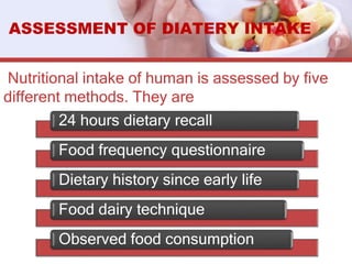 Nutritional intake of human is assessed by five
different methods. They are
ASSESSMENT OF DIATERY INTAKE
24 hours dietary recall
Food frequency questionnaire
Dietary history since early life
Food dairy technique
Observed food consumption
 