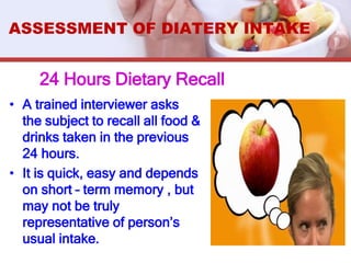 24 Hours Dietary Recall
• A trained interviewer asks
the subject to recall all food &
drinks taken in the previous
24 hours.
• It is quick, easy and depends
on short – term memory , but
may not be truly
representative of person’s
usual intake.
ASSESSMENT OF DIATERY INTAKE
 