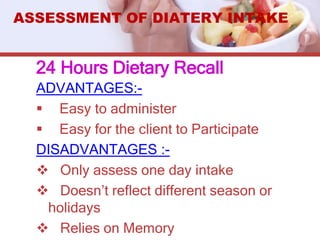 24 Hours Dietary Recall
ADVANTAGES:-
 Easy to administer
 Easy for the client to Participate
DISADVANTAGES :-
 Only assess one day intake
 Doesn’t reflect different season or
holidays
 Relies on Memory
ASSESSMENT OF DIATERY INTAKE
 
