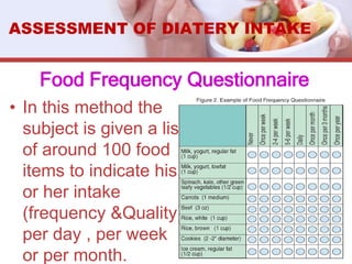 Food Frequency Questionnaire
• In this method the
subject is given a list
of around 100 food
items to indicate his
or her intake
(frequency &Quality)
per day , per week
or per month.
ASSESSMENT OF DIATERY INTAKE
 