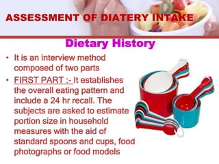 Dietary History
• It is an interview method
composed of two parts
• FIRST PART :- It establishes
the overall eating pattern and
include a 24 hr recall. The
subjects are asked to estimate
portion size in household
measures with the aid of
standard spoons and cups, food
photographs or food models
ASSESSMENT OF DIATERY INTAKE
 