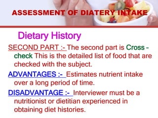SECOND PART :- The second part is Cross –
check This is the detailed list of food that are
checked with the subject.
ADVANTAGES :- Estimates nutrient intake
over a long period of time.
DISADVANTAGE :- Interviewer must be a
nutritionist or dietitian experienced in
obtaining diet histories.
ASSESSMENT OF DIATERY INTAKE
Dietary History
 