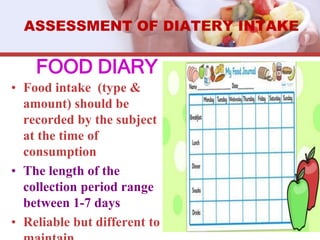 FOOD DIARY
• Food intake (type &
amount) should be
recorded by the subject
at the time of
consumption
• The length of the
collection period range
between 1-7 days
• Reliable but different to
ASSESSMENT OF DIATERY INTAKE
 