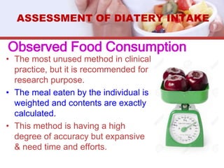 Observed Food Consumption
• The most unused method in clinical
practice, but it is recommended for
research purpose.
• The meal eaten by the individual is
weighted and contents are exactly
calculated.
• This method is having a high
degree of accuracy but expansive
& need time and efforts.
ASSESSMENT OF DIATERY INTAKE
 
