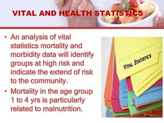 • An analysis of vital
statistics mortality and
morbidity data will identify
groups at high risk and
indicate the extend of risk
to the community.
• Mortality in the age group
1 to 4 yrs is particularly
related to malnutrition.
VITAL AND HEALTH STATISTICS
 
