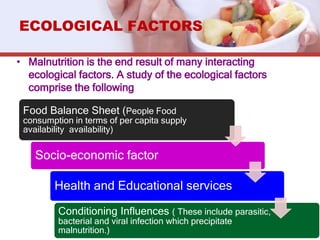 • Malnutrition is the end result of many interacting
ecological factors. A study of the ecological factors
comprise the following
ECOLOGICAL FACTORS
Food Balance Sheet (People Food
consumption in terms of per capita supply
availability availability)
Socio-economic factor
Health and Educational services
Conditioning Influences ( These include parasitic,
bacterial and viral infection which precipitate
malnutrition.)
 
