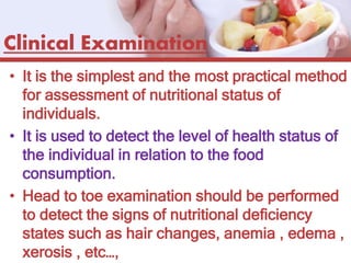 Clinical Examination
• It is the simplest and the most practical method
for assessment of nutritional status of
individuals.
• It is used to detect the level of health status of
the individual in relation to the food
consumption.
• Head to toe examination should be performed
to detect the signs of nutritional deficiency
states such as hair changes, anemia , edema ,
xerosis , etc…,
 